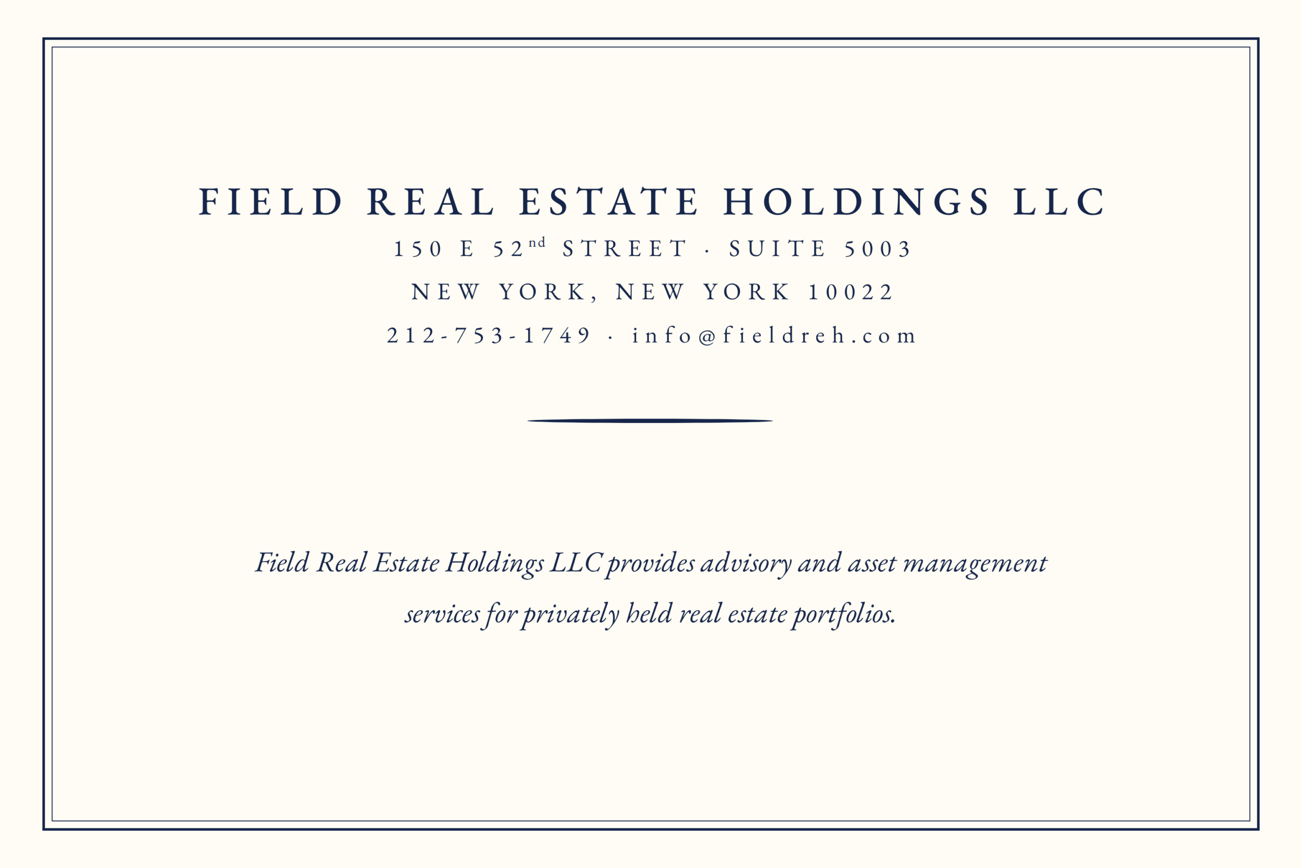 FIELD REAL ESTATE HOLDINGS LLC 150 E 52d STREET - SUITE 5003 NEW YORK, NEW YORK 10022 212-753-1749 info@fieldreh.com Field Real Estate Holdings LLC provides advisory and asset management services for privately held real estate portfolios.